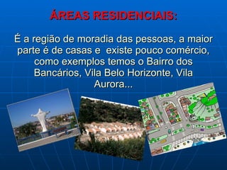 ÁREAS RESIDENCIAIS: É a região de moradia das pessoas, a maior parte é de casas e  existe pouco comércio, como exemplos temos o Bairro dos Bancários, Vila Belo Horizonte, Vila Aurora... 