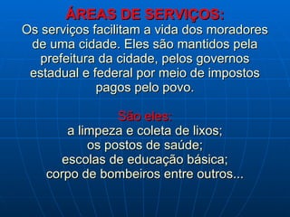 ÁREAS DE SERVIÇOS: Os serviços facilitam a vida dos moradores de uma cidade. Eles são mantidos pela prefeitura da cidade, pelos governos estadual e federal por meio de impostos pagos pelo povo. São eles: a limpeza e coleta de lixos; os postos de saúde; escolas de educação básica; corpo de bombeiros entre outros... 