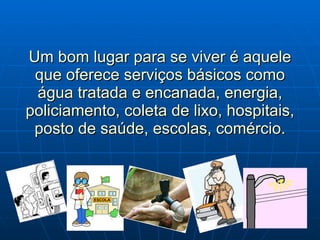 Um bom lugar para se viver é aquele que oferece serviços básicos como água tratada e encanada, energia, policiamento, coleta de lixo, hospitais, posto de saúde, escolas, comércio. 