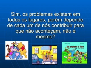 Sim, os problemas existem em todos os lugares, porém depende de cada um de nós contribuir para que não aconteçam, não é mesmo? 