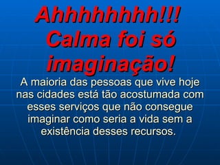 Ahhhhhhhh!!!  Calma foi só imaginação! A maioria das pessoas que vive hoje nas cidades está tão acostumada com esses serviços que não consegue imaginar como seria a vida sem a existência desses recursos.   