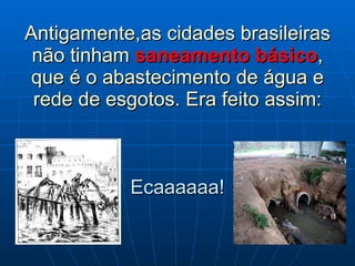 Antigamente,as cidades brasileiras não tinham  saneamento básico , que é o abastecimento de água e rede de esgotos. Era feito assim: Ecaaaaaa! 