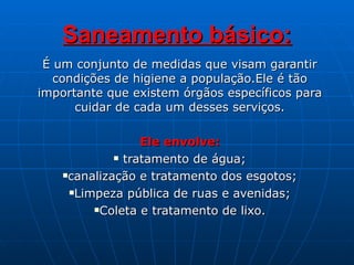 Saneamento básico: É um conjunto de medidas que visam garantir condições de higiene a população.Ele é tão importante que existem órgãos específicos para cuidar de cada um desses serviços. Ele envolve: tratamento de água; canalização e tratamento dos esgotos; Limpeza pública de ruas e avenidas; Coleta e tratamento de lixo. 