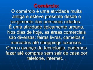 Comércio: O comércio é uma atividade muita antiga e esteve presente desde o surgimento das primeiras cidades.  É uma atividade tipicamente urbana. Nos dias de hoje, as áreas comerciais são diversas: feiras livres, camelôs e mercados até shoppings luxuosos. Com o avanço da tecnologia, podemos fazer até compras sem sair de casa por telefone, internet... 