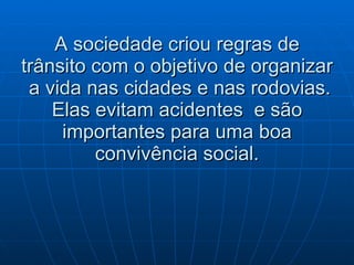 A sociedade criou regras de trânsito com o objetivo de organizar  a vida nas cidades e nas rodovias. Elas evitam acidentes  e são importantes para uma boa convivência social. 