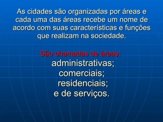 As cidades são organizadas por áreas e cada uma das áreas recebe um nome de acordo com suas características e funções que realizam na sociedade. São chamadas de áreas:     administrativas; comerciais;  residenciais; e de serviços. 