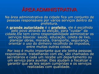 ÁREA ADMINISTRATIVA Na área administrativa da cidade fica um conjunto de pessoas responsáveis por vários serviços dentro da prefeitura. A  grande autoridade  é o  prefeito , ele é escolhido pelo povo através de eleição, para “cuidar” da cidade.Ele tem como responsabilidade administrar os serviços básicos: saúde, educação, coleta de lixo, planejar obras, moradia, transporte, segurança, orientar o uso do dinheiro recolhido de impostos, entre muitas outras coisas.  Por isso é muito importante que ele tenha pessoas responsáveis  trabalhando com ele, são chamados de secretários e cada um recebe um departamento ou um serviço para auxiliar. Eles ajudam a fiscalizar e garantir que as leis sejam cumpridas e os serviços realizadas com qualidade .  