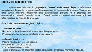 ORIGEM DO GÊNERO ÉPICO
A palavra epopeia vem do grego épos, “verso”, mais poieô, “faço”, e refere-se à
narrativa, em forma de versos, de um fato grandioso de interesse de um povo. Trata-se de
uma poesia objetiva, impessoal, cuja característica principal é a presença de
um narrador contando fatos do passado. Quanto ao tema, predomina-se a narração de
fatos heroicos da história de um povo.
Principais características gênero épico
→ Quanto ao tema
•Narra a aventura de um herói e suas façanhas guerreiras.
•Presença de elementos da mitologia greco-romana.
→ Quanto à estrutura
•Poema narrado em terceira pessoa.
•Divide-se em cantos ou livros.
•Predomínio da objetividade.
•Tende a apresentar as seguintes partes: introdução, invocação, narração e epílogo.
 