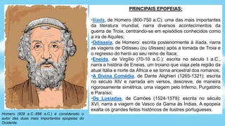 Homero (928 a.C.-898 a.C.) é considerado o
autor das duas mais importantes epopeias do
Ocidente.
PRINCIPAIS EPOPEIAS:
•Ilíada, de Homero (800-750 a.C): uma das mais importantes
da literatura mundial, narra diversos acontecimentos da
guerra de Troia, centrando-se em episódios conhecidos como
a ira de Aquiles;
•Odisseia, de Homero: escrita posteriormente à ilíada, narra
as viagens de Odisseu (ou Ulisses) após a tomada de Troia e
o regresso do herói ao seu reino de Ítaca;
•Eneida, de Virgílio (70-10 a.C.): escrita no século I a.C.,
narra a história de Eneias, um troiano que viaja pela região da
atual Itália e norte da África e se torna ancestral dos romanos;
•A Divina Comédia, de Dante Alighieri (1265-1321): escrita
no século XIV e narrada em versos, descreve, de maneira
rigorosamente simétrica, uma viagem pelo Inferno, Purgatório
e Paraíso;
•Os Lusíadas, de Camões (1524-1579): escrita no século
XVI, narra a viagem de Vasco da Gama às Índias. A epopeia
exalta os grandes feitos históricos de ilustres portugueses.
 