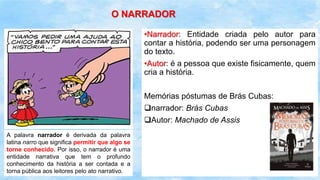 A palavra narrador é derivada da palavra
latina narro que significa permitir que algo se
torne conhecido. Por isso, o narrador é uma
entidade narrativa que tem o profundo
conhecimento da história a ser contada e a
torna pública aos leitores pelo ato narrativo.
O NARRADOR
•Narrador: Entidade criada pelo autor para
contar a história, podendo ser uma personagem
do texto.
•Autor: é a pessoa que existe fisicamente, quem
cria a história.
Memórias póstumas de Brás Cubas:
narrador: Brás Cubas
Autor: Machado de Assis
 