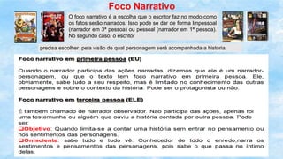 Foco Narrativo
O foco narrativo é a escolha que o escritor faz no modo como
os fatos serão narrados. Isso pode se dar de forma Impessoal
(narrador em 3ª pessoa) ou pessoal (narrador em 1ª pessoa).
No segundo caso, o escritor
precisa escolher pela visão de qual personagem será acompanhada a história.
 