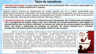 Tipos de narradores
1 - Narrador-personagem: é o que conta a história da qual é participante. Ele é narrador e personagem ao
mesmo tempo, e conta a história em 1ª pessoa.
“Quando avistei-a sozinha na arquibancada da quadra, percebi que era a melhor oportunidade para
definitivamente conhecê-la. Então pedi a meu melhor amigo Fabrício que me ajudasse com o plano que eu tinha
bolado. Mas enquanto eu passava algumas coordenadas para Fabrício vi Marcos da 8ª série se aproximar e
sentar ao lado dela. Será que eles estavam ficando? Mas logo o Marcos...”
2 - Narrador-testemunha: é o que conta a história da qual é participante. Ele é coadjuvante (secundário) e
não o protagonista da história. Nesse caso, ele é chamado de narrador-testemunha, pois registra os
acontecimentos sob um prisma individual, no entanto, por tratar-se de um personagem secundário da
trama, não existe a sobrecarga de emoções na narração. Da mesma maneira que o narrador-
protagonista, ele também possui uma percepção restrita do que se passa.
 
