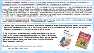 3 - Narrador-observador (neutro): é o que conta uma história como alguém que observa o que acontece. Transmite para o
leitor apenas os fatos que consegue observar e conta a história em 3ª pessoa, como nesse trecho:
Aos quatorze anos, Miguel Strogoff, que desde os onze acompanhava o pai nas frequentes incursões
pela estepe, matara seu primeiro urso. A vida na estepe dera-lhe uma força e resistência incomuns e o rapaz
podia passar vinte e quatro horas sem comer e dez noites sem dormir, sem aparentar excessivo desgaste físico,
conseguindo sobreviver onde outros em pouco tempo morreriam. Era capaz de guiar-se em plena noite polar, pois
o pai lhe ensinara os segredos da orientação – valendo-se de sinais quase imperceptíveis na neve e nas árvores,
no vento e no voo dos pássaros. (Júlio Verne, Miguel Strogoff, p. 16
4 – Narrador intruso (onisciente): Não participa da história, mas faz várias intervenções com comentários e opiniões
acerca das ações das personagens. O foco narrativo é em 3ª pessoa.
“Flávia logo percebeu que as outras moradoras do prédio, mães dos amiguinhos do seu filho, Paulinho,
seis anos, olhavam-na com um ar de superioridade. Não era para menos. Afinal o garoto até aquela
idade — imaginem — se limitava a brincar e ir à escola.”
“Se tinha medo, então era para a natação mesmo que ele iria
entrar. Os medos devem ser eliminados na infância. Paulinho
ainda quis argumentar. Sugeriu alpinismo. Foi a vez de os pais
tremerem. Mas o medo dos pais é outra história. Paulinho
entrou para a natação.”
(Carlos Eduardo Novaes. A cadeira do dentista e outras crônicas.
São Paulo: Ática, 1994. p. 15-7.)
 
