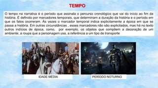 TEMPO
O tempo na narrativa é o período que assinala o percurso cronológico que vai do início ao fim da
história. É definido por marcadores temporais, que determinam a duração da história e o período em
que os fatos ocorreram. Às vezes o marcador temporal indica explicitamente a época em que se
passa a história. Em outras circunstâncias , esses marcadores não são explicitados, mas há no texto
outros indícios de época, como, por exemplo, os objetos que compõem a decoração de um
ambiente, a roupa que a personagem usa, a referência a um tipo de transporte
IDADE MÉDIA PERÍODO NOTURNO
 