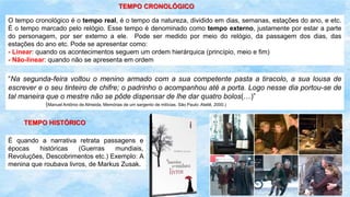 TEMPO CRONOLÓGICO
.
O tempo cronológico é o tempo real, é o tempo da natureza, dividido em dias, semanas, estações do ano, e etc.
É o tempo marcado pelo relógio. Esse tempo é denominado como tempo externo, justamente por estar a parte
do personagem, por ser externo a ele. Pode ser medido por meio do relógio, da passagem dos dias, das
estações do ano etc. Pode se apresentar como:
- Linear: quando os acontecimentos seguem um ordem hierárquica (princípio, meio e fim)
- Não-linear: quando não se apresenta em ordem
“Na segunda-feira voltou o menino armado com a sua competente pasta a tiracolo, a sua lousa de
escrever e o seu tinteiro de chifre; o padrinho o acompanhou até a porta. Logo nesse dia portou-se de
tal maneira que o mestre não se pôde dispensar de lhe dar quatro bolos(…)”
(Manuel Antônio de Almeida, Memórias de um sargento de milícias. São Paulo: Ateliê, 2000.)
TEMPO HISTÓRICO
É quando a narrativa retrata passagens e
épocas históricas (Guerras mundiais,
Revoluções, Descobrimentos etc.) Exemplo: A
menina que roubava livros, de Markus Zusak.
 