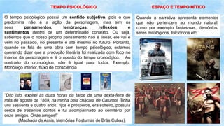 TEMPO PSICOLÓGICO
O tempo psicológico possui um sentido subjetivo, pois o que
predomina não é a ação da personagem, mas sim os
seus pensamentos, lembranças, reflexões e
sentimentos dentro de um determinado contexto. Ou seja,
sabemos que o nosso próprio pensamento não é linear, ele vai e
vem no passado, no presente e até mesmo no futuro. Portanto,
quando se fala de uma obra com tempo psicológico, estamos
querendo dizer que a produção literária foi realizada com foco no
interior da personagem e é o oposto do tempo cronológico. Ao
contrário do cronológico, não é igual para todos. Exemplo:
Monólogo interior, fluxo de consciência
“Dito isto, expirei às duas horas da tarde de uma sexta-feira do
mês de agosto de 1869, na minha bela chácara de Catumbi. Tinha
uns sessenta e quatro anos, rijos e prósperos, era solteiro, possuía
cerca de trezentos contos e fui acompanhado ao cemitério por
onze amigos. Onze amigos!”
(Machado de Assis, Memórias Póstumas de Brás Cubas).
ESPAÇO E TEMPO MÍTICO
Quando a narrativa apresenta elementos
que não pertencem ao mundo natural,
como por exemplo fantasmas, demônios,
seres mitológicos, folclóricos etc.
 