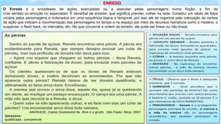 O Enredo é o encadeado de ações executadas ou a executar pelas personagens numa ficção, a fim de
criar sentido ou emoção no espectador. É deverbal de enredar, que significa prender, colher na rede. Constitui um relato de fatos
vividos pelos personagens e ordenados em uma sequência lógica e temporal, por isso ele se organiza pela colocação de verbos
de ação que indicam a movimentação das personagens no tempo e no espaço por meio de recursos narrativos como o mistério, o
suspense, o flash back, os intervalos, etc. No que concerne a ordem do enredo, ele pode ser linear ou não linear.
ENREDO
 