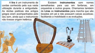 A lira é um instrumento de
cordas conhecido pela sua vasta
utilização durante a antiguidade.
As récitas poéticas dos antigos
gregos eram acompanhados pelo
seu som, ainda que o instrumento
não tivesse origem helênica.
Existem instrumentos com nomes
semelhantes para uso em fanfarras, em
orquestras e outros grupos. Chamamos também
de Liras os instrumentos para marcha que são
tocados em pé e não possuem caixas acústicas;
facilitando a mobilidade e as evoluções.
 