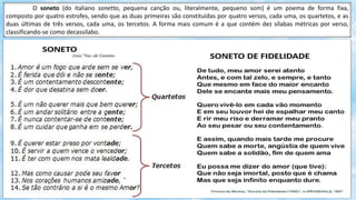 O soneto (do italiano sonetto, pequena canção ou, literalmente, pequeno som) é um poema de forma fixa,
composto por quatro estrofes, sendo que as duas primeiras são constituídas por quatro versos, cada uma, os quartetos, e as
duas últimas de três versos, cada uma, os tercetos. A forma mais comum é a que contém dez sílabas métricas por verso,
classificando-se como decassílabo.
 