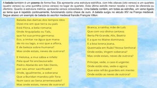 A balada também é um poema de forma fixa. Ela apresenta uma estrutura estrófica, com três oitavas (oito versos) e um quarteto
(quatro versos) ou uma quintilha (cinco versos) no lugar do quarteto. Esta última estrofe menor recebe o nome de oferenda ou
ofertório. Quanto à estrutura métrica, apresenta versos octossílabos. Uma balada contém, em todas as estrofes, um verso ligado
ao tema que é repetido continuamente, funcionando como chave de ouro. A balada surgiu no século XIV na França medieval.
Segue abaixo um exemplo de balada do escritor medieval francês François Villon:
 