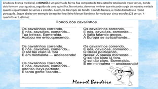 Criado na França medieval, o RONDÓ é um poema de forma fixa composto de três estrofes totalizando treze versos, donde
dois formam duas quadras, seguidas de uma quintilha. No entanto, devemos lembrar que ele pode surgir de maneira variada
quanto a quantidade de versos e estrofes. Assim, há três tipos de Rondó: o rondó francês, o rondó dobrado e o rondó
português. Segue abaixo um exemplo do escritor brasileiro Manuel Bandeira, formado por cinco estrofes (23 versos: 4
quartetos e 1 sétima):
 
