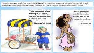 Também chamada de “quadra” ou “quadrinha”, AS TROVAS são poemas de uma estrofe que foram criados no século XIII.
Representa uma poesia de quatro versos heptassílabos (com 7 sílabas poéticas) e que juntos formam uma estrofe.
 