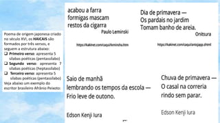 Poema de origem japonesa criado
no século XVI, os HAICAIS são
formados por três versos, e
seguem a estrutura abaixo:
 Primeiro verso: apresenta 5
sílabas poéticas (pentassílabo)
 Segundo verso: apresenta 7
sílabas poéticas (heptassílabo)
 Terceiro verso: apresenta 5
sílabas poéticas (pentassílabo)
Veja abaixo um exemplo do
escritor brasileiro Afrânio Peixoto:
 