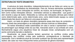 ESTRUTURA DO TEXTO DRAMÁTICO
A estrutura do texto dramático, independentemente de ser feitos em verso ou em
prosa, atua como facilitadora da dramatização. Para tal, fornece elementos auxiliadores
da representação, como indicações do cenário, da música, da iluminação, do figurino,...,
bem como outras indicações cênicas - chamadas rubricas ou didascálias - que guiam o
ator durante a peça de teatro. Didascália ou rubrica são indicações cênicas para indicar
como determinada ação, como determinada cena, como determinado espaço ou como
determinada fala devem ser feitos em uma peça de teatro.
Assim, um texto do gênero dramático apresenta esses dois tipos de conteúdos: o
discurso direto das personagens e as indicações cênicas (rubricas ou didascálias).
Os textos dramáticos estão subdivididos em atos e cenas e apresentam o nome
da personagem que dialoga antes da sua fala, marcando assim a sua entrada em cena.
Normalmente segue uma sequência linear de: situação inicial, complicações com um
ponto culminante (tensão) e desfecho.
Atualmente, as peças teatrais tentam aproximar os conflitos vividos pelas
personagens dos conflitos vividos pela audiência, privilegiando-se a liberdade de
expressão. Com a tendência atual de converter qualquer tipo de texto para representação
teatral, são cada vez mais infrequentes textos puramente do gênero dramático.
 