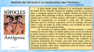 A peça teatral grega Antígona é a continuação dramática
de Édipo Rei de Sófocles. Depois da tragédia ocorrida na primeira
peça, a desgraça parece ter sido o legado deixado por Édipo aos
seus quatro filhos (Etéocles, Polinice, Antígona e Ismênia). Com sua
partida para o exílio, os filhos lutaram pelo poder e chegaram a um
acordo de revezamento no comando a cada ano. No entanto,
Etéocles, que foi o primeiro a governar, ao fim do mandato, não quis
ceder o lugar do poder ao irmão Polinice, que revoltado foi para a
cidade vizinha e rival da grande Tebas.
Ali, reunindo um exército aliado, Polinice enfrentou o irmão
visando ao trono de Tebas. O conflito acabou com os dois se matando
e, então, assumiu o poder o tio Creonte, irmão de Jocasta, esposa de
Édipo que também morreu na primeira peça. Usando de seu poder,
Creonte estabeleceu que o corpo de Polinice não receberia as
honrarias tradicionais dos funerais, pois este tinha lutado contra a
pátria. Já ao irmão, Etéocles, o rei determinou que fossem dadas tais
honrarias fúnebres. Além disso, determinou pena de morte a quem
desobedecesse as suas ordens.
“MOSTRE-ME UM HERÓI E EU ESCREVEREI UMA TRAGÉDIA.”
F. SCOTT FITZGERALD
 