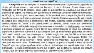 A tragédia tem sua origem no mesmo contexto em que surgiu o teatro, quando os
rituais primitivos eram o elo entre os homens e seus deuses. Esses rituais eram
realizados em forma de catarse, onde todos os praticantes se envolviam no transe sem
distinção de papéis. Na medida em que os rituais primitivos vão se estilizando e tornando-
se litúrgicos, vai surgindo uma hierarquia, indispensável para a organização dos cultos
aos deuses e em se tratando de teatro ao deus Dionísio. Esta hierarquização vai criando
os papéis dos sacerdotes e celebrantes dos cultos, surgindo nesse processo pessoas
centralizadoras do "culto" e as participantes do mesmo, dando início aos elementos
atores e público. A tragédia surge juntamente com a comédia, no teatro grego, sendo que
a primeira possuía um caráter nobre dentro das comemorações ao deus da fertilidade,
capturava a essência humana e a sua relação com os sentimentos profundos de amor,
ódio, medo, traição, etc., enquanto que a comédia surgiu das canções fálicas e tratava de
assuntos do cotidiano, da vida comum dos homens. Nas dionisíacas, festas em
homenagem ao deus Dionísio, havia concursos de tragédias, cujo prêmio para o
vencedor era uma cabra. Acredita-se que a origem da palavra tragédia tenha vindo de
"tragos", que em grego significa cabra ou bode, animal que era sacrificado para o ritual
dionisíaco. Há outra possibilidade sobre sua origem, que poderia ter surgido da palavra
"tragoi", que em grego significa adoradores ou seguidores de Dionísio.
A ORIGEM DA TRAGÉDIA
 
