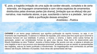 CATARSE é um termo grego (kátharsis) que significa purificação do espírito humano, ou seja, é um
livramento das imperfeições. A catarse é o método de expulsão, pois coloca para fora aquilo que é anormal à
natureza humana em sua totalidade. A pintura, a música, o cinema, o teatro, entre outras formas de
apreciação, podem ser consideradas formas de gerar uma catarse. Esse termo foi desenvolvido pelo
filósofo Aristóteles na obra “Poética”, durante a Grécia Antiga. De acordo com ele, a catarse é ativada por
uma tragédia e isso é que provoca uma descarga emocional. acreditava-se que ao assistir as apresentações
das tragédias, saia-se do teatro purificado e transformado. Os tragediógrafos mais conhecidos do período
clássico são Ésquilo, Sófocles e Eurípedes. Suas obras são apresentadas até hoje.
“É, pois, a tragédia imitação de uma ação de caráter elevado, completa e de certa
extensão, em linguagem ornamentada e com várias espécies de ornamentos
distribuídos pelas diversas partes [do drama], [imitação que se efetua] não por
narrativa, mas mediante atores, e que, suscitando o terror e a piedade , tem por
efeito a purificação dessas emoções.”
Aristóteles - Poética
 
