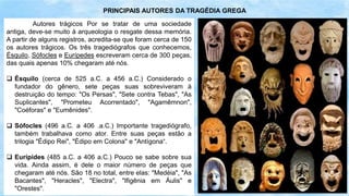 Autores trágicos Por se tratar de uma sociedade
antiga, deve-se muito à arqueologia o resgate dessa memória.
A partir de alguns registros, acredita-se que foram cerca de 150
os autores trágicos. Os três tragediógrafos que conhecemos,
Ésquilo, Sófocles e Eurípedes escreveram cerca de 300 peças,
das quais apenas 10% chegaram até nós.
 Ésquilo (cerca de 525 a.C. a 456 a.C.) Considerado o
fundador do gênero, sete peças suas sobreviveram à
destruição do tempo: "Os Persas", "Sete contra Tebas", "As
Suplicantes", "Prometeu Acorrentado", "Agamêmnon",
"Coéforas" e "Eumênides".
 Sófocles (496 a.C. a 406 .a.C.) Importante tragediógrafo,
também trabalhava como ator. Entre suas peças estão a
trilogia "Édipo Rei", "Édipo em Colona" e "Antígona“.
 Eurípides (485 a.C. a 406 a.C.) Pouco se sabe sobre sua
vida. Ainda assim, é dele o maior número de peças que
chegaram até nós. São 18 no total, entre elas: "Medéia", "As
Bacantes", "Heracles", "Electra", "Ifigênia em Áulis" e
"Orestes".
PRINCIPAIS AUTORES DA TRAGÉDIA GREGA
 