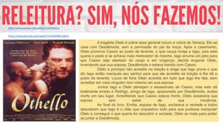 A tragédia Otelo é sobre esse general mouro e nobre de Veneza. Ele se
casa com Desdêmoda, sem a permissão do pai da moça. Após o casamento,
Otelo promove Cassio ao posto de tenente, o que causa inveja a Iago, pois este
queria o posto e se achava mais merecedor do mesmo. Iago arruma um jeito para
que Cassio seja afastado do cargo e em vingança, decide enganar Otelo,
inventando que sua esposa, Desdêmoda o estava traindo com Cassio.
Otelo a principio não acredita na traição e exige que Iago prove o que
diz Iago então manipula seu senhor para que ele acredite na traição e lhe dê o
posto de tenente. Louco de fúria Otelo acredita em tudo que Iago lhe fala, sem
acreditar em mais ninguém nem mesmo em sua esposa.
Juntos Iago e Otelo planejam o assassinato de Cassio, mas este dá
totalmente errado e Rodrigo, amigo de Iago, apaixonado por Desdêmoda, acaba
morto em seu lugar. Acreditando que Cassio estava morto, Otelo assassina sua
esposa sem saber de sua inocência.
Ao final do livro, Emília, esposa de Iago, esclarece a verdade e todos
descobrem que Iago é o vilão que orquestrou tudo para que pudesse manipular
Otelo e conseguir o que queria.Ao descobrir a verdade, Otelo se mata para poder
se juntar a Desdêmoda.
https://www.youtube.com/watch?v=WLWNW3-g81A
https://www.youtube.com/watch?v=54IvlAa1D-c
 