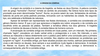 A origem da comédia é a mesma da tragédia: as festas ao deus Dioniso. A palavra comédia
vem do grego "komoidía" ("komos" remete ao sentido de procissão). Na Grécia havia dois tipos de
procissão que eram denominadas "komoi". Numa, os jovens saiam às ruas, fantasiados de animais,
batendo de porta em porta pedindo prendas, brincando com os habitantes da cidade. No segundo
tipo, era celebrada a fertilidade da natureza.
Apesar de também ser representada nas festas dionisíacas, a comédia era considerada um
gênero literário menor. É que o júri que apreciava a tragédia era nobre, enquanto o da comédia era
escolhido entre as pessoas da plateia. Também a temática diferia nos dois gêneros. A tragédia
contava a história de deuses e heróis. A comédia falava de homens comuns.
A encenação da comédia antiga era dividida em duas partes, com um intervalo. Na primeira,
chamada "agón", prevalecia um duelo verbal entre o protagonista e o coro. No intervalo, o coro
retirava as máscaras e falava diretamente com o público para definir uma conclusão para a primeira
parte. A seguir, vinha a segunda parte da comédia. Seu objetivo era esclarecer os problemas que
surgiram no "agón". A comédia antiga, por fazer alusões jocosas aos mortos, satirizar personalidades
vivas e até mesmo os deuses, teve sempre a sua existência muito ligada à democracia. A rendição
de Atenas na Guerra do Peloponeso, no ano de 404 a.C., levou consigo a democracia e,
consequentemente, pôs fim à comédia antiga.
A ORIGEM DA COMÉDIA
 