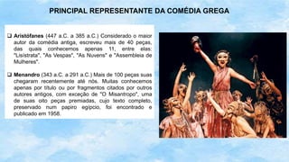  Aristófanes (447 a.C. a 385 a.C.) Considerado o maior
autor da comédia antiga, escreveu mais de 40 peças,
das quais conhecemos apenas 11, entre elas:
"Lisístrata", "As Vespas", "As Nuvens" e "Assembleia de
Mulheres".
 Menandro (343 a.C. a 291 a.C.) Mais de 100 peças suas
chegaram recentemente até nós. Muitas conhecemos
apenas por título ou por fragmentos citados por outros
autores antigos, com exceção de "O Misantropo", uma
de suas oito peças premiadas, cujo texto completo,
preservado num papiro egípcio, foi encontrado e
publicado em 1958.
PRINCIPAL REPRESENTANTE DA COMÉDIA GREGA
 