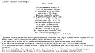 Questão 1: Considere o texto a seguir:
Oficina irritada
Eu quero compor um soneto duro
como poeta algum ousara escrever.
Eu quero pintar um soneto escuro,
seco, abafado, difícil de ler.
Quero que meu soneto, no futuro,
não desperte em ninguém nenhum prazer.
E que, no seu maligno ar imaturo,
ao mesmo tempo saiba ser, não ser.
Esse meu verbo antipático e impuro
há de pungir, há de fazer sofrer,
tendão de Vênus sob o pedicuro.
Ninguém o lembrará: tiro no muro,
cão mijando no caos, enquanto Arcturo,
claro enigma, se deixa surpreender.
Carlos Drummond de Andrade
Os gêneros literários possibilitam a classificação dos textos de acordo com suas funções e especificidades. Pode-se dizer que
“Oficina irritada”, de Carlos Drummond de Andrade, pertence ao gênero lírico, porque
(A) no poema há um eu lírico que fala sobre suas intenções de compor um soneto e quais efeitos ele vai provocar.
(B) no poema o eu lírico narra e descreve minuciosamente seu processo de criação poética e o quanto ela é trabalhosa.
(C) o poema dramatiza uma situação em que o poeta enfrenta dificuldades para compor seu poema com personagens
complexos.
(D) o poema está todo em discurso direto e discurso indireto livre, mesclando a voz do narrador com a voz das personagens.
(E) o poema disserta sobre a importância de se compor um poema difícil de ler, o que faz dele mais argumentativo.
 