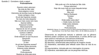 Questão 2: Considere o texto a seguir:
Profundamente
Quando ontem adormeci
Na noite de São João
Havia alegria e rumor
Estrondos de bombas luzes de Bengala
Vozes cantigas e risos
Ao pé das fogueiras acesas.
No meio da noite despertei
Não ouvi mais vozes nem risos
Apenas balões
Passavam errantes
Silenciosamente
Apenas de vez em quando
O ruído de um bonde
Cortava o silêncio
Como um túnel.
Onde estavam os que há pouco
Dançavam
Cantavam
E riam
Ao pé das fogueiras acesas?
— Estavam todos dormindo
Estavam todos deitados
Dormindo
Profundamente
Quando eu tinha seis anos
Não pude ver o fim da festa de São João
Porque adormeci
Hoje não ouço mais as vozes daquele tempo
Minha avó
Meu avô
Totônio Rodrigues
Tomásia
Rosa
Onde estão todos eles?
— Estão todos dormindo
Estão todos deitados
Dormindo
Profundamente.
BANDEIRA, Manuel. Os melhores poemas de Manuel Bandeira/Seleção de Francisco de
Assis Barbosa. 12 ed. São Paulo: Global, 1998, p. 85–86. (Melhores poemas: 7)
Observando as sequências textuais e sabendo que os gêneros
literários podem combinar suas características, é correto afirmar que
esse poema é marcado por uma estrutura fortemente
(A) narrativa, impregnada de lembranças do eu lírico.
(B) descritiva, caracterizada pela presença de imagens visuais.
(C) dissertativa, assinalada pela reflexão sobre fatos da vida do eu
lírico.
(D) argumentativa, indicada pelo tom interrogativo do poema.
(E) imperativa, assinalada pelo uso de perguntas retóricas.
 