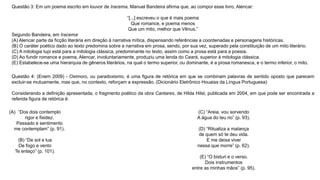 Questão 3: Em um poema escrito em louvor de Iracema, Manuel Bandeira afirma que, ao compor esse livro, Alencar:
“[...] escreveu o que é mais poema
Que romance, e poema menos
Que um mito, melhor que Vênus.”
Segundo Bandeira, em Iracema:
(A) Alencar parte da ficção literária em direção à narrativa mítica, dispensando referências a coordenadas e personagens históricas.
(B) O caráter poético dado ao texto predomina sobre a narrativa em prosa, sendo, por sua vez, superado pela constituição de um mito literário.
(C) A mitologia tupi está para a mitologia clássica, predominante no texto, assim como a prosa está para a poesia.
(D) Ao fundir romance e poema, Alencar, involuntariamente, produziu uma lenda do Ceará, superior à mitologia clássica.
(E) Estabelece-se uma hierarquia de gêneros literários, na qual o termo superior, ou dominante, é a prosa romanesca, e o termo inferior, o mito.
Questão 4: (Enem 2009) - Oximoro, ou paradoxismo, é uma figura de retórica em que se combinam palavras de sentido oposto que parecem
excluir-se mutuamente, mas que, no contexto, reforçam a expressão. (Dicionário Eletrônico Houaiss da Língua Portuguesa)
Considerando a definição apresentada, o fragmento poético da obra Cantares, de Hilda Hilst, publicada em 2004, em que pode ser encontrada a
referida figura de retórica é:
(C) “Areia, vou sorvendo
A água do teu rio” (p. 93).
(D) “Ritualiza a matança
de quem só te deu vida.
E me deixa viver
nessa que morre” (p. 62).
(E) “O bisturi e o verso.
Dois instrumentos
entre as minhas mãos” (p. 95).
(A) “Dos dois contemplo
rigor e fixidez.
Passado e sentimento
me contemplam” (p. 91).
(B) “De sol e lua
De fogo e vento
Te enlaço” (p. 101).
 