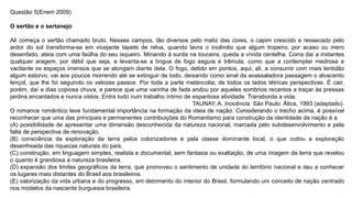 Questão 5(Enem 2009)
O sertão e o sertanejo
Ali começa o sertão chamado bruto. Nesses campos, tão diversos pelo matiz das cores, o capim crescido e ressecado pelo
ardor do sol transforma-se em vicejante tapete de relva, quando lavra o incêndio que algum tropeiro, por acaso ou mero
desenfado, ateia com uma faúlha do seu isqueiro. Minando à surda na touceira, queda a vívida centelha. Corra daí a instantes
qualquer aragem, por débil que seja, e levanta-se a língua de fogo esguia e trêmula, como que a contemplar medrosa e
vacilante os espaços imensos que se alongam diante dela. O fogo, detido em pontos, aqui, ali, a consumir com mais lentidão
algum estorvo, vai aos poucos morrendo até se extinguir de todo, deixando como sinal da avassaladora passagem o alvacento
lençol, que lhe foi seguindo os velozes passos. Por toda a parte melancolia; de todos os lados tétricas perspectivas. É cair,
porém, daí a dias copiosa chuva, e parece que uma varinha de fada andou por aqueles sombrios recantos a traçar às pressas
jardins encantados e nunca vistos. Entra tudo num trabalho íntimo de espantosa atividade. Transborda a vida.
TAUNAY, A. Inocência. São Paulo: Ática, 1993 (adaptado).
O romance romântico teve fundamental importância na formação da ideia de nação. Considerando o trecho acima, é possível
reconhecer que uma das principais e permanentes contribuições do Romantismo para construção da identidade da nação é a
(A) possibilidade de apresentar uma dimensão desconhecida da natureza nacional, marcada pelo subdesenvolvimento e pela
falta de perspectiva de renovação.
(B) consciência da exploração da terra pelos colonizadores e pela classe dominante local, o que coibiu a exploração
desenfreada das riquezas naturais do país.
(C) construção, em linguagem simples, realista e documental, sem fantasia ou exaltação, de uma imagem da terra que revelou
o quanto é grandiosa a natureza brasileira.
(D) expansão dos limites geográficos da terra, que promoveu o sentimento de unidade do território nacional e deu a conhecer
os lugares mais distantes do Brasil aos brasileiros.
(E) valorização da vida urbana e do progresso, em detrimento do interior do Brasil, formulando um conceito de nação centrado
nos modelos da nascente burguesia brasileira.
 