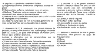 10. (Tijucas 2012) Assinale a alternativa correta.
a) Os gêneros narrativos e dramáticos sempre são escritos em
prosa.
b) O gênero lírico se faz na maioria das vezes em versos.
c) Na frase: “Tua língua materna, nunca vi idioma mais
complicado” há a presença de uma catacrese.
d) Na frase: Estou à pensar em uma solução para o caso” a crase
foi empregada adequadamente.
e) A frase: “O aluno cujo o pai vem às reuniões, geralmente é o
mais comportado” não apresenta problemas de coesão.
11. (Concórdia 2017) A classificação dos gêneros literários foi
proposta, na antiguidade clássica, pelo filósofo grego Aristóteles
(384 a.C.-322 a.C.), as quais foram divididas em: Gênero Lírico,
Gênero Épico e Gênero Dramático.
Assinale a alternativa com as características que os
representam, respectivamente.
a) Palavra cantada, Palavra Narrada, Palavra Representada
b) Palavra Narrada, Palavra Escrita, Palavra Seriada
c) Palavra Dramatizada, Palavra Representada, Palavra Textual
d) Palavra Textual, Palavra Cantada, Palavra Simbolizada
e) Palavra Versada, Palavra Escrita, Palavra Estrutural
12. (Concórdia 2017) O gênero dramático
envolve a literatura teatral em prosa ou em
verso, aquela para ser apresentada e
encenada e, por esse motivo, o diálogo é um
recurso muito utilizado. Dessa forma, a tríade
essencial dos textos literários dramáticos
elenca:
a) A plateia, o local e o figurino
b) O autor, o texto e o público
c) A coreografia, o cenário e a plateia
d) O texto, a iluminação e o autor
e) A iluminação, o autor e o figurino
13. Assinale a alternativa em que o gênero
mencionado NÃO pertence ao grupo da
linguagem oral:
a) Conto.
b) Cordel.
c) Texto dramático.
d) Canção.
 