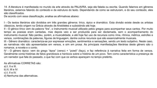 14. A literatura é manifestada no mundo da arte através da PALAVRA, seja ela falada ou escrita. Quando falamos em gêneros
literários, estamos falando do conteúdo e da estrutura do texto. Dependendo de como se estruturam, e do seu conteúdo, eles
são classificados.
De acordo com essa classificação, analise as afirmativas abaixo:
I - Os textos literários são divididos em três grandes gêneros: lírico, épico e dramático. Esta divisão existe desde os artistas
clássicos, tendo origem na Grécia através de Aristóteles e subsistindo até hoje.
II - O gênico lírico vem da palavra “lira”, o instrumento musical utilizado pelos gregos para acompanhar seus cantos. Por muito
tempo as poesias eram cantadas, mas depois veio a ser produzida para ser declamada, sem o acompanhamento do
instrumento musical. Não perdeu, porém, a musicalidade, e até hoje faz uso de recursos como rima, rítmica, métrica, estrofes e
versos, combinações de palavras, figuras de linguagem, dentre outros recursos que são essencialmente musicais.
III - Gênero dramático: caracteriza-se por expressar emoções, sentimentos e sensações, sendo um texto subjetivo. Neste caso,
as narrativas não são apresentadas em versos, e sim em prosa. As principais manifestações literárias deste gênero são o
romance, a novela e o conto.
IV - O gênero épico: vem do grego “épos” (verso) + “poieô” (faço), e faz referência à narrativa feita em forma de versos.
Geralmente conta histórias de fatos grandiosos e heróicos sobre a história de um povo. Tem como característica a presença de
um narrador que fala do passado, o que faz com que os verbos apareçam no tempo pretérito.
As afirmativas CORRETAS são:
a) I, II e III.
b) II, III e IV.
c) I, II e IV.
d) Nenhuma das alternativas.
 