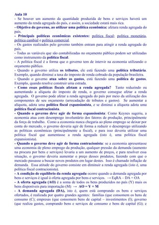 Aula 10
- Se houver um aumento da quantidade produzida de bens e serviços haverá um
aumento da renda agregada do país, e assim, a sociedade estará mais rica.
- Objetivo do governo, ao utilizar uma política econômica: afetara renda agregada do
país.
- Principais políticas econômicas existentes: política fiscal; política monetária,
política cambial e política comercial.
- Os gastos realizados pelo governo também entram para atingir a renda agregada do
país.
- Todas as variáveis que são contabilizadas no orçamento público podem ser utilizadas
como instrumento da política fiscal.
- A política fiscal é a forma que o governo tem de intervir na economia utilizando o
orçamento público.
- Quando o governo utiliza os tributos, ele está fazendo uma política tributária.
Exemplo, quando diminui a taxa do imposto de renda cobrado da população brasileira.
- Quando o governo atua sobre os gastos, está fazendo uma política de gastos.
Exemplo, quando resolve construir uma estrada.
- Como essas políticas fiscais afetam a renda agregada? Tanto reduzindo ou
aumentando a alíquota do imposto de renda, o governo consegue afetar a renda
agregada. O governo pode afetar a renda agregada do país por meio da utilização dos
componentes de seu orçamento (arrecadação de tributos e gastos). Se aumentar a
alíquota, adota uma política fiscal expansionista, e se diminui a alíquota adota uma
política fiscal contracionista.
- Quando o governo deve agir de forma expansionista: Como Keynes sugeriu, a
economia atua com desemprego involuntário dos fatores de produção, principalmente
da força de trabalho. Como a economia nunca chegaria ao pleno emprego se deixar por
conta do mercado, o governo deveria agir de forma a reduzir o desemprego utilizando
as políticas econômicas (principalmente a fiscal), e para isso deveria utilizar uma
política fiscal que aumentasse a renda agregada (isto é, uma política fiscal
expansionista).
- Quando o governo deve agir de forma contracionista: se a economia apresentasse
uma economia de pleno emprego da produção, qualquer pressão da demanda (aumento
na procura por bens e serviços) levaria a um aumento de preços, e para resolver essa
situação, o governo deveria aumentar o preço desses produtos, fazendo com que o
mercado passasse a buscar novos produtos em lugar destes. Isso é chamado inflação de
demanda. Essa atitude do governo consiste em diminuir a renda agregada (isto é, uma
política fiscal contracionista).
- A condição de equilíbrio da renda agregada ocorre quando a demanda agregada por
bens e serviços é igual à oferta agregada por bens e serviços. → EqRA – DA = OA
- A oferta agregada (AO) é a soma de todos os bens produzidos no país (Y) mais os
bens disponíveis para importação (M) → AO = Y + M
- A demanda agregada (DA), isto é, quem está comprando os bens e serviços
ofertados, é realizada por quatro grandes agentes: famílias (que consomem os bens de
consumo (C); empresas (que consomem bens de capital – investimentos (I); governo
(que realiza gastos, comprando bens e serviços de consumo e bens de capital (G); e
 