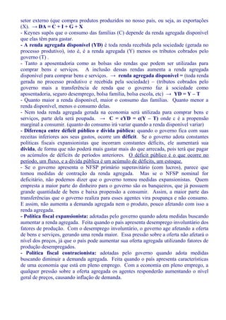 setor externo (que compra produtos produzidos no nosso país, ou seja, as exportações
(X). → DA = C + I + G + X
- Keynes supôs que o consumo das famílias (C) depende da renda agregada disponível
que elas têm para gastar.
- A renda agregada disponível (YD) é toda renda recebida pela sociedade (gerada no
processo produtivo), isto é, é a renda agregada (Y) menos os tributos cobrados pelo
governo (T) .
- Tanto a aposentadoria como as bolsas são rendas que podem ser utilizadas para
comprar bens e serviços. A inclusão dessas rendas aumenta a renda agregada
disponível para comprar bens e serviços. → renda agregada disponível = (toda renda
gerada no processo produtivo e recebida pela sociedade) – (tributos cobrados pelo
governo mais a transferência de renda que o governo faz à sociedade como
aposentadoria, seguro desemprego, bolsa família, bolsa escola, etc) → YD = Y – T
- Quanto maior a renda disponível, maior o consumo das famílias. Quanto menor a
renda disponível, menos o consumo delas.
- Nem toda renda agregada gerada na economia será utilizada para comprar bens e
serviços, parte dela será poupada. → C = cYD = c(Y – T) onde c é a propensão
marginal a consumir. (quanto do consumo irá variar quando a renda disponível variar)
- Diferença entre déficit público e dívida pública: quando o governo fica com suas
receitas inferiores aos seus gastos, ocorre um déficit. Se o governo adota constantes
políticas fiscais expansionistas que incorram constantes déficits, ele aumentará sua
dívida, de forma que não poderá mais gastar mais do que arrecada, pois terá que pagar
os acúmulos de déficits de períodos anteriores. O déficit público é o que ocorre no
período, um fluxo, e a dívida pública é um acúmulo de déficits, um estoque.
- Se o governo apresenta o NFSP primário superavitário (com lucros), parece que
tomou medidas de contração da renda agregada. Mas se o NFSP nominal for
deficitário, não podemos dizer que o governo tomou medidas expansionistas. Quem
empresta a maior parte do dinheiro para o governo são os banqueiros, que já possuem
grande quantidade de bens e baixa propensão a consumir. Assim, a maior parte das
transferências que o governo realiza para esses agentes vira poupança e não consumo.
E assim, não aumenta a demanda agregada nem o produto, pouco afetando com isso a
renda agregada.
- Política fiscal expansionista: adotadas pelo governo quando adota medidas buscando
aumentar a renda agregada. Feita quando o país apresenta desemprego involuntário dos
fatores de produção. Com o desemprego involuntário, o governo age afetando a oferta
de bens e serviços, gerando uma renda maior. Essa pressão sobre a oferta não afetará o
nível dos preços, já que o país pode aumentar sua oferta agregada utilizando fatores de
produção desempregados.
- Política fiscal contracionista: adotadas pelo governo quando adota medidas
buscando diminuir a demanda agregada. Feita quando o país apresenta características
de uma economia que está em pleno emprego. Com a economia em pleno emprego, a
qualquer pressão sobre a oferta agregada os agentes responderão aumentando o nível
geral de preços, causando inflação de demanda.
 