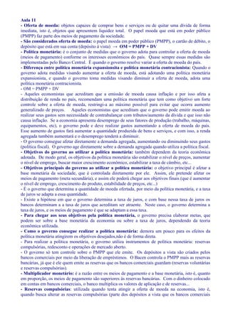 Aula 11
- Oferta de moeda: objetos capazes de comprar bens e serviços ou de quitar uma dívida de forma
imediata, isto é, objetos que apresentem liquidez total. O papel moeda que está em poder público
(PMPP) faz parte dos meios de pagamento da sociedade.
- São considerados oferta de moeda: o papel moeda em poder público (PMPP), o cartão de débito, o
depósito que está em sua conta (depósito à vista) → OM = PMPP + DV
- Política monetária: é o conjunto de medidas que o governo adota para controlar a oferta de moeda
(meios de pagamento) conforme os interesses econômicos do país. Quase sempre essas medidas são
implementadas pelo Banco Central. É quando o governo resolve variar a oferta de moeda do país.
- Diferença entre política monetária expansionsita e política monetária contracionista: Quando o
governo adota medidas visando aumentar a oferta de moeda, está adotando uma política monetária
expansionista, e quando o governo toma medidas visando diminuir a oferta de moeda, adota uma
política monetária contracionista.
- OM = PMPP + DV
- Aqueles economistas que acreditam que a emissão de moeda causa inflação e por isso afeta a
distribuição de renda no país, recomendam uma política monetária que tem como objetivo um forte
controle sobre a oferta de moeda, restringi-a ao máximo possível para evitar que ocorra aumento
generalizado de preços. Aqueles economistas que acreditam que o governo pode emitir moeda ao
realizar seus gastos sem necessidade de contrabalançar com tributos/aumento da dívida e que isso não
causa inflação. Se a economia apresenta desemprego de seus fatores de produção (trabalho, máquinas,
equipamentos, etc), o governo pode e deve realizar gastos aumentando a oferta de moeda do país.
Esse aumento de gastos fará aumentar a quantidade produzida de bens e serviços, e com isso, a renda
agregada também aumentará e o desemprego tenderá a diminuir.
- O governo consegue afetar diretamente a demanda agregada, aumentando ou diminuindo seus gastos
(política fiscal). O governo age diretamente sobre a demanda agregada quando utiliza a política fiscal.
- Objetivos do governo ao utilizar a política monetária: também dependem da teoria econômica
adotada. De modo geral, os objetivos da política monetária são estabilizar o nível de preços, aumentar
o nível de emprego, buscar maior crescimento econômico, estabilizar a taxa de câmbio, etc...
- Objetivos principais do governo ao utilizar a política monetária: o objetivo principal é afetar a
base monetária da sociedade, que é controlada diretamente por ele. Assim, ele pretende afetar os
meios de pagamento (meta secundária), e assim ele poderá chegar aos objetivos finais (que é aumentar
o nível de emprego, crescimento do produto, estabilidade de preços, etc...)
- É o governo que determina a quantidade de moeda ofertada, por meio da política monetária, e a taxa
de juros se adapta a essa quantidade.
- Existe a hipótese em que o governo determina a taxa de juros, e com base nessa taxa de juros os
bancos determinam a a taxa de juros que acreditam ser atraente. Neste caso, o governo determina a
taxa de juros, e os meios de pagamento é que se adaptam a essa taxa.
- Para chegar aos seus objetivos pela política monetária, o governo precisa elaborar metas, que
podem ser sobre a base monetária da economia ou sobre a taxa de juros, dependendo da teoria
econômica utilizada.
- Como o governo consegue realizar a política monetária: demora um pouco para os efeitos da
política monetária atingirem os objetivos desejados,não é de forma direta.
- Para realizar a política monetária, o governo utiliza instrumentos de política monetária: reservas
compulsórias, redesconto e operações de mercado aberto.
- O governo só tem controle sobre o PMPP que ele emite. Os depósitos a vista são criados pelos
bancos comerciais por meio da liberação de empréstimos. O Bacen controla o PMPP mais as reservas
bancárias, já que é ele quem emite as reservas que os bancos comerciais guardam (reservas voluntárias
e reservas compulsórias).
- Multiplicador monetário: é a razão entre os meios de pagamento e a base monetária, isto é, quanto
em proporção, os meios de pagamento são superiores às reservas bancárias. Com o dinheiro colocado
em contas em bancos comerciais, o banco multiplica os valores de aplicação e de reservas...
- Reservas compulsórias: utilizada quando tenta atingir a oferta de moeda na economia, isto é,
quando busca alterar as reservas compulsórias (parte dos depósitos a vista que os bancos comerciais
 