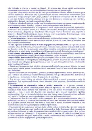 são obrigados a reservar e guardar no Bacen). O governo pode adotar medida contracionista
aumentando o percentual de reserva compulsória do banco comerciais, por exemplo.
- Logo após a implantação do plano real, foi visto que o aumento da demanda pudesse fazer com que a
inflação aumentasse. Para evitar isso, o governo adotou medidas contracionista aumentando o valor
das reservas compulsórias para 100%, isto é, os bancos não poderiam usar nenhum valor dos depósitos
a vista para fornecer empréstimos, fazendo com que isso diminuísse o consumo de bens e serviços,
diminuindo a demanda e evitando o aumento da inflação.
- Os bancos não são obrigados a guardar parte dos valores depositados em reservas quando estes são
realizados em poupança. Com isso, os bancos procuram fugir dessas taxas do Bacen.
- Redesconto: é quando um banco, na compensação diária, pagam mais do que recebe papel-moeda.
Neste caso, deve recorrer a reserva, e se esta não for suficiente, deverá pedir empréstimo aos outros
bancos comerciais. Supondo que estes bancos não possuem reservas disponíveis para emprestar o
dinheiro, o Banco Central socorre este banco. É aí que ocorre o empréstimo de redesconto, e é nesta
operação que o governo faz valer uma política monetária.
- Taxa de redesconto: é a taxa cobrada pelo Bacen ao emprestar dinheiro para os bancos. Essa taxa
de redesconto é bem maior que a taxa cobrada no mercado de reservas, como forma de punição e para
não acontecer constantemente.
- Como o governo controla a oferta de meios de pagamento pelo redesconto: se o governo resolve
aumentar a taxa de redesconto, os bancos tendem a emprestar menos, criando uma quantidade menor
de depósito a vista. Se ele quer adotar uma política monetária contracionista, ele aumenta a taxa de
redesconto, e se quiser adotar uma política monetária expansionista, ele diminui a taxa de redesconto.
- Operações de mercado aberto (open market): É um dos instrumentos mais eficazes para afetar os
meios de pagamento da sociedade, já que atinge diretamente a oferta de moeda.
- Operações de mercado aberto: são operações de compra e venda de títulos públicos realizadas pelo
governo (via Bacen). O título público é uma obrigação do governo. Toda vez que ele emite um título
está trocando uma obrigação por papel-moeda, e toda vez que ele resgata um título, está trocando
papel moeda por obrigação.
- Quando você compra um título público, está emprestando dinheiro ao governo. Como é ele quem
emite o papel moeda, quando ele vende um título e uma pessoa compra, a base monetária da economia
está diminuindo.
- Quando você vende um título público, quando o governo compra um título público emitido por ele,
está ocorrendo um aumento da base monetária da economia, visto que o Bacen recolhe o título e lhe dá
o papel moeda. Isso aumenta os meios de pagamento da sociedade.
- Se o governo compra títulos, ele aumenta a base monetária da economia e aumenta os meios de
pagamento. Se o governo vende títulos, ele está reduzindo a base monetária e diminuindo os meios de
pagamento.
- Funcionamento do compulsório sobre a política monetária: se o governo aumenta a
obrigatoriedade dos bancos comerciais guardar parte dos depósitos a vista como reserva, os bancos
comerciais terão menos dinheiro para emprestar e com isso, menos possibilidade de criar novos
depósitos a vista, e assim eles ficariam mais cautelosos para fornecer empréstimos (política
contracionista). Se o governo resolve diminuir essa taxa, o custo para os bancos recorrerem ao Bacen
será menor, e eles ficariam menos cautelosos para emprestar (política expansionista).
- Funcionamento do redesconto sobre a política monetária: Se o governo resolve aumentar a taxa de
redesconto, será maior o custo dos bancos comerciais ao recorrer ao Bacen (medida contracionista).
Se o governo diminuir essa taxa, será menor o custo para os bancos recorrerem ao Bacen, e eles
ficariam menos cautelosos para emprestar (medida expansionista)
- Funcionamento das operações de mercado aberto sobre a política monetária: Se o governo vende um
título público, ele está recebendo papel moeda e oferecendo o título, diminuindo a base monetária da
economia e diminuindo os meios de pagamento da sociedade (política contracionista). Se o governo
compra um título que está em poder de algum outro agente econômico, ele está retirando desse agente
o título e entregando ao agente papel moeda, e assim, aumentando a base monetária da economia e
aumentando os meios de pagamento (política expansionista)
 