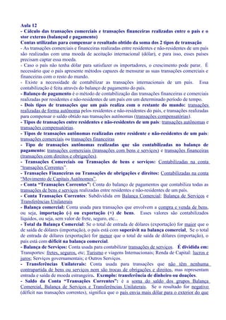 Aula 12
- Cálculo das transações comerciais e transações financeiras realizadas entre o país e o
stor externo (balançod e pagamento)
Contas utilizadas para compensar o resultado obtido da soma dos 2 tipos de transação
- As transações comerciais e financeiras realizadas entre residentes e não-residentes de um país
são realizadas com uma moeda de aceitação internacional (dólar), e para isso, esses países
precisam captar essa moeda.
- Caso o país não tenha dólar para satisfazer os importadores, o crescimento pode parar. É
necessário que o país apresente métodos capazes de mensurar as suas transações comerciais e
financeiras com o resto do mundo.
- Existe a necessidade de contabilizar as transações internacionais de um país. Essa
contabilização é feita através do balanço de pagamento do país.
- Balanço de pagamento é o método de contabilização das transações financeiras e comerciais
realizadas por residentes e não-residentes de um país em um determinado período de tempo.
- Dois tipos de transações que um país realiza com o restante do mundo: transações
realizadas de forma autônoma pelos residentes e não-residentes do país, e transações realizadas
para compensar o saldo obtido nas transações autônomas (transações compensatórias).
- Tipos de transações entre residentes e não-residentes de um país: transações autônomas e
transações compensatórias.
- Tipos de transações autônomas realizadas entre residente e não-residentes de um país:
transações comerciais ou transações financeiras
- Tipo de transações autônomas realizadas que são contabilizadas no balanço de
pagamento: transações comerciais (transações com bens e serviços) e transações financeiras
(transações com direitos e obrigações).
- Transações Comerciais ou Transações de bens e serviços: Contabilizadas na conta
“transações Correntes”.
- Transações Financeiras ou Transações de obrigações e direitos: Contabilizadas na conta
“Movimento de Capitais Autônomos”.
- Conta “Transações Correntes”: Conta do balanço de pagamentos que contabiliza todas as
transações de bens e serviços realizadas entre residentes e não-residentes de um país.
- Conta Transações Correntes: Subdividida em Balança Comercial; Balança de Serviços e
Transferências Unilaterais
- Balança comercial: Conta usada para transações que envolvem a compra e venda de bens,
ou seja, importação (-) ou exportação (+) de bens. Esses valores são contabilizados
líquidos, ou seja, sem valor de frete, seguro, etc...
- Total da Balança Comercial: Se o total de entrada de dólares (exportação) for maior que o
de saída de dólares (importação), o país está com superávit na balança comercial, Se o total
de entrada de dólares (exportação) for menor que o total de saída de dólares (importação), o
país está com déficit na balança comercial.
- Balança de Serviços: Conta usada para contabilizar transações de serviços. É dividida em:
Transportes: fretes, seguros, etc; Turismo e viagens Internacionais; Renda de Capital: lucros e
juros; Serviços governamentais; e Outros Serviços.
- Transferências Unilaterais: Conta usada para transações que não têm nenhuma
contrapartida de bens ou serviços nem são trocas de obrigações e direitos, mas representam
entrada e saída de moeda estrangeira. Exemplo: transferência de dinheiro ou doações.
- Saldo da Conta “Transações Correntes”: é a soma do saldo dos grupos Balança
Comercial, Balança de Serviços e Transferências Unilaterais. Se o resultado for negativo
(déficit nas transações correntes), significa que o país envia mais dólar para o exterior do que
 