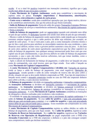 recebe. E se o sinal for positivo (superávit nas transações correntes), significa que o país
recebe mais dólar do que envia para o exterior.
- Conta Movimento de Capitais Autônomos: usada para contabilizar o movimento de
capitais entre os países. Exemplo: empréstimos e financiamentos, amortizações,
investimento, reinvestimento e capitais de curto prazo.
- Conta erros e omissões: usada para contabilizar operações que, por algum motivo, deixou-
se de contabilizar anteriormente, mas que há certeza de que foram realizadas.
- Saldo do Balanço de pagamento: Soma do saldo dos grupos Transações Correntes (Balança
comercial, balança de serviços e transferências unilaterais); Movimento de capitais autônomos;
e Erros e omissões.
- Saldo do balanço de pagamento: pode ser superavitário (quando está entrando mais dólar
no país do que saindo), ou deficitário (quando está saindo mais dólar do país do que entrando).
- Mesmo o saldo do balanço de pagamento sendo superavitário, nada impede que as transações
correntes estejam negativa e que o saldo positivo de dólar seja referente, por exemplo, ao
capital de curto prazo. E isso é ruim para o país, pois a conta transações correntes mostra o
que de fato o país precisa para satisfazer as necessidades materiais dos seus residentes, e para
financiar esses déficits, muitas vezes o governo prefere aumentar a taxa de juros. A alta taxa
de juros atrai capitais de curto prazo (geralmente especulativos) que faz obter superávit no
saldo do balanço de pagamento, mas qualquer ameaça internacional pode fazer com que esse
capital saia do país imediatamente, o que provoca déficits no saldo do balanço de pagamento
novamente, e caso o país não tenha reservas suficientes, terá que tomar medidas, como a
desvalorização da taxa de câmbio.
- Após o cálculo do fechamento do balanço de pagamento, o saldo deve ser lançado em uma
conta de contrapartida, com sinal inverso, para que fique zerada. Esse saldo é lançado na
conta Movimento de Capitais Compensatórios.
- A conta Movimento de Capitais Compensatórios é dividida em: Variações de reservas
(onde se lança o saldo do balanço de pagamento, com sinal negativo); Operações de
regularização (usada quando o saldo da conta variações de reserva não der para cobrir a
dívida, situação em que se deve pedir dinheiro emprestado ao FMI. Esse tipo de empréstimo é
lançado nessa conta) e atrasados comerciais (usada no caso do FMI não emprestar dinheiro
para cobrir a divida, e o país decretar moratória).
- O Balanço de pagamento é dividido em transações autônomas e transações compensatórias.
As transações autônomas se dividem em transações correntes e o movimento de capitais
autônomos. As transações correntes se dividem em balança comercial (contabiliza as
transações de mercadorias), balança de serviços (contabiliza as transações de serviços) e
transações unilaterais. A conta Movimento de Capitais Autônomos contabiliza as transações
de obrigações e direitos realizadas entre residentes e não-residentes.
- O resultado da soma das transações correntes com o movimento de capitais autônomos é o
saldo do balanço de pagamento. Se esse saldo for positivo, o país está arrecadando mais
dólar do que está enviando para o exterior, e se o saldo for negativo, o país está arrecadando
menos dólar do que está enviando para o exterior. Esses resultados são compensados na conta
Movimento de Capitais Compensatórios.
A conta Movimento de Capitais Compensatórios registra os saldos obtidos no saldo do
balanço de pagamento, para que este fique zerado. Se o saldo for positivo, registra-se como
Variações de Reservas Internacionais. Se o saldo for negativo, registra-se nas Variações
de Reservas e/ou Operações de Regularização (se pegar emprestado com o FMI) e/ou
Atrasados Comerciais (se o FMI não emprestar o dinheiro e o país não conseguir cumprir
seus compromissos, tendo que declarar moratória.)
 