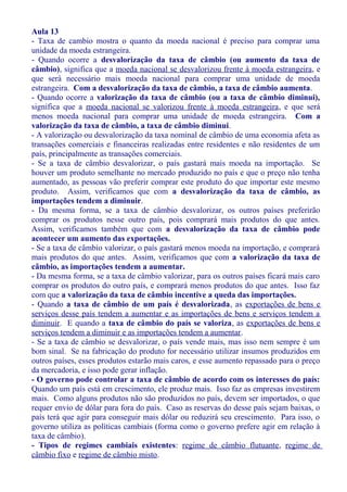 Aula 13
- Taxa de cambio mostra o quanto da moeda nacional é preciso para comprar uma
unidade da moeda estrangeira.
- Quando ocorre a desvalorização da taxa de câmbio (ou aumento da taxa de
câmbio), significa que a moeda nacional se desvalorizou frente à moeda estrangeira, e
que será necessário mais moeda nacional para comprar uma unidade de moeda
estrangeira. Com a desvalorização da taxa de câmbio, a taxa de câmbio aumenta.
- Quando ocorre a valorização da taxa de câmbio (ou a taxa de câmbio diminui),
significa que a moeda nacional se valorizou frente à moeda estrangeira, e que será
menos moeda nacional para comprar uma unidade de moeda estrangeira. Com a
valorização da taxa de câmbio, a taxa de câmbio diminui.
- A valorização ou desvalorização da taxa nominal de câmbio de uma economia afeta as
transações comerciais e financeiras realizadas entre residentes e não residentes de um
país, principalmente as transações comerciais.
- Se a taxa de câmbio desvalorizar, o país gastará mais moeda na importação. Se
houver um produto semelhante no mercado produzido no país e que o preço não tenha
aumentado, as pessoas vão preferir comprar este produto do que importar este mesmo
produto. Assim, verificamos que com a desvalorização da taxa de câmbio, as
importações tendem a diminuir.
- Da mesma forma, se a taxa de câmbio desvalorizar, os outros países preferirão
comprar os produtos nesse outro país, pois comprará mais produtos do que antes.
Assim, verificamos também que com a desvalorização da taxa de câmbio pode
acontecer um aumento das exportações.
- Se a taxa de câmbio valorizar, o país gastará menos moeda na importação, e comprará
mais produtos do que antes. Assim, verificamos que com a valorização da taxa de
câmbio, as importações tendem a aumentar.
- Da mesma forma, se a taxa de câmbio valorizar, para os outros países ficará mais caro
comprar os produtos do outro país, e comprará menos produtos do que antes. Isso faz
com que a valorização da taxa de câmbio incentive a queda das importações.
- Quando a taxa de câmbio de um país é desvalorizada, as exportações de bens e
serviços desse país tendem a aumentar e as importações de bens e serviços tendem a
diminuir. E quando a taxa de câmbio do país se valoriza, as exportações de bens e
serviços tendem a diminuir e as importações tendem a aumentar.
- Se a taxa de câmbio se desvalorizar, o país vende mais, mas isso nem sempre é um
bom sinal. Se na fabricação do produto for necessário utilizar insumos produzidos em
outros países, esses produtos estarão mais caros, e esse aumento repassado para o preço
da mercadoria, e isso pode gerar inflação.
- O governo pode controlar a taxa de câmbio de acordo com os interesses do país:
Quando um país está em crescimento, ele produz mais. Isso faz as empresas investirem
mais. Como alguns produtos não são produzidos no país, devem ser importados, o que
requer envio de dólar para fora do país. Caso as reservas do desse país sejam baixas, o
país terá que agir para conseguir mais dólar ou reduzirá seu crescimento. Para isso, o
governo utiliza as políticas cambiais (forma como o governo prefere agir em relação à
taxa de câmbio).
- Tipos de regimes cambiais existentes: regime de câmbio flutuante, regime de
câmbio fixo e regime de câmbio misto.
 
