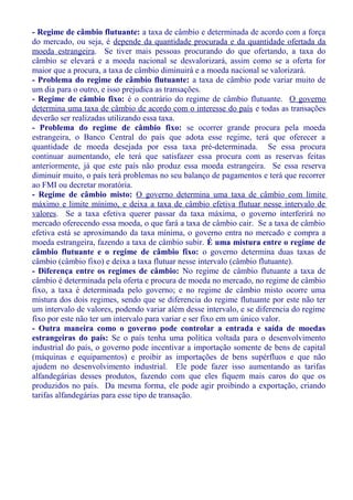 - Regime de câmbio flutuante: a taxa de câmbio e determinada de acordo com a força
do mercado, ou seja, é depende da quantidade procurada e da quantidade ofertada da
moeda estrangeira. Se tiver mais pessoas procurando do que ofertando, a taxa do
câmbio se elevará e a moeda nacional se desvalorizará, assim como se a oferta for
maior que a procura, a taxa de câmbio diminuirá e a moeda nacional se valorizará.
- Problema do regime de câmbio flutuante: a taxa de câmbio pode variar muito de
um dia para o outro, e isso prejudica as transações.
- Regime de câmbio fixo: é o contrário do regime de câmbio flutuante. O governo
determina uma taxa de câmbio de acordo com o interesse do país e todas as transações
deverão ser realizadas utilizando essa taxa.
- Problema do regime de câmbio fixo: se ocorrer grande procura pela moeda
estrangeira, o Banco Central do país que adota esse regime, terá que oferecer a
quantidade de moeda desejada por essa taxa pré-determinada. Se essa procura
continuar aumentando, ele terá que satisfazer essa procura com as reservas feitas
anteriormente, já que este país não produz essa moeda estrangeira. Se essa reserva
diminuir muito, o país terá problemas no seu balanço de pagamentos e terá que recorrer
ao FMI ou decretar moratória.
- Regime de câmbio misto: O governo determina uma taxa de câmbio com limite
máximo e limite mínimo, e deixa a taxa de câmbio efetiva flutuar nesse intervalo de
valores. Se a taxa efetiva querer passar da taxa máxima, o governo interferirá no
mercado oferecendo essa moeda, o que fará a taxa de câmbio cair. Se a taxa de câmbio
efetiva está se aproximando da taxa mínima, o governo entra no mercado e compra a
moeda estrangeira, fazendo a taxa de câmbio subir. É uma mistura entre o regime de
câmbio flutuante e o regime de câmbio fixo: o governo determina duas taxas de
câmbio (câmbio fixo) e deixa a taxa flutuar nesse intervalo (câmbio flutuante).
- Diferença entre os regimes de câmbio: No regime de câmbio flutuante a taxa de
câmbio é determinada pela oferta e procura de moeda no mercado, no regime de câmbio
fixo, a taxa é determinada pelo governo; e no regime de câmbio misto ocorre uma
mistura dos dois regimes, sendo que se diferencia do regime flutuante por este não ter
um intervalo de valores, podendo variar além desse intervalo, e se diferencia do regime
fixo por este não ter um intervalo para variar e ser fixo em um único valor.
- Outra maneira como o governo pode controlar a entrada e saída de moedas
estrangeiras do país: Se o país tenha uma política voltada para o desenvolvimento
industrial do país, o governo pode incentivar a importação somente de bens de capital
(máquinas e equipamentos) e proibir as importações de bens supérfluos e que não
ajudem no desenvolvimento industrial. Ele pode fazer isso aumentando as tarifas
alfandegárias desses produtos, fazendo com que eles fiquem mais caros do que os
produzidos no país. Da mesma forma, ele pode agir proibindo a exportação, criando
tarifas alfandegárias para esse tipo de transação.
 