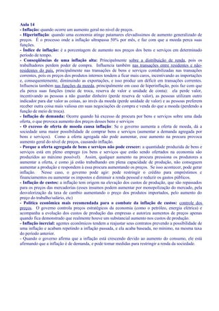 Aula 14
- Inflação: quando ocorre um aumento geral no nível de preços.
- Hiperinflação: quando uma economia atinge patamares elevadíssimos de aumento generalizado de
preços. É o processo onde a inflação ultrapassa 50% por mês, e faz com que a moeda perca suas
funções.
- Índice de inflação: é a porcentagem de aumento nos preços dos bens e serviços em determinado
período de tempo.
- Conseqüências de uma inflação alta: Principalmente sobre a distribuição de renda, pois os
trabalhadores perdem poder de compra. Influencia também nas transações entre residentes e não-
residentes do país, principalmente nas transações de bens e serviços contabilizadas nas transações
correntes, pois os preços dos produtos internos tendem a ficar mais caros, incentivando as importações
e, consequentemente, diminuindo as exportações, e isso produz um déficit em transações correntes.
Influencia também nas funções da moeda, principalmente em caso de hiperinflação, pois faz com que
ela perca suas funções (meio de troca, reserva de valor e unidade de conta): ela perde valor,
incentivando as pessoas a não guardar dinheiro (perde reserva de valor), as pessoas utilizam outro
indicador para dar valor as coisas, ao invés da moeda (perde unidade de valor) e as pessoas preferem
receber outra coisa mais valiosa em suas negociações de compra e venda do que a moeda (perdendo a
função de meio de troca).
- Inflação de demanda: Ocorre quando há excesso de procura por bens e serviços sobre uma dada
oferta, o que provoca aumento dos preços desses bens e serviços
- O excesso de oferta de moeda causa inflação: Se o governo aumenta a oferta de moeda, dá a
sociedade uma maior possibilidade de comprar bens e serviços (aumentar a demanda agregada por
bens e serviços). Como a oferta agregada não pode aumentar, esse aumento na procura provoca
aumento geral do nível de preços, causando inflação.
- Porque a oferta agregada de bens e serviços não pode crescer: a quantidade produzida de bens e
serviços está em pleno emprego (os bens e serviços que estão sendo ofertados na economia são
produzidos ao máximo possível). Assim, qualquer aumento na procura pressiona os produtores a
aumentar a oferta, e como já estão trabalhando em plena capacidade de produção, não conseguem
aumentar a produção e respondem à essa procura aumentando os preços. Se isso acontecer, pode gerar
inflação. Nesse caso, o governo pode agir: pode restringir o crédito para empréstimos e
financiamentos ou aumentar os impostos e diminuir a renda pessoal e reduzir os gastos públicos.
- Inflação de custos: a inflação tem origem na elevação dos custos de produção, que são repassados
para os preços das mercadorias (esses insumos podem aumentar por monopolização do mercado, pela
desvalorização da taxa de cambio aumentando o preço dos produtos importados, pelo aumento do
preço do trabalho/salário, etc)
- Política econômica mais recomendada para o combate da inflação de custos: controle dos
preços. O governo controla preços estratégicos da economia (como o petróleo, energia elétrica) e
acompanha a evolução dos custos de produção das empresas e autoriza aumentos de preços apenas
quando fica demonstrado que realmente houve um substancial aumento nos custos de produção.
- Inflação inercial: agentes econômicos tendem a reajustar seus contratos prevendo a possibilidade de
uma inflação e acabam repetindo a inflação passada, e ela acaba baseada, no mínimo, na mesma taxa
do período anterior.
- Quando o governo afirma que a inflação está crescendo devido ao aumento do consumo, ele está
afirmando que a inflação é de demanda, e pode tomar medidas para restringir a renda da sociedade.
 